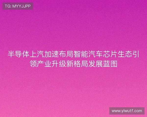 半导体上汽加速布局智能汽车芯片生态引领产业升级新格局发展蓝图 半导体上汽加速布局智能汽车芯片生态引领产业升级新格局发展蓝图